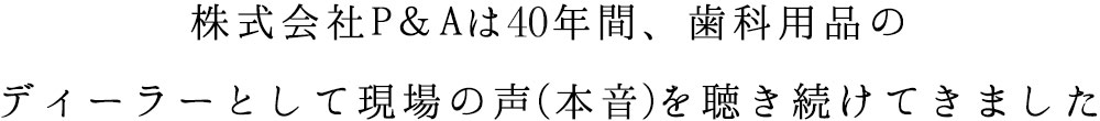 株式会社P&Aは40年間、歯科用品のディーラーとして現場の声(本音)を聴き続けてきました
